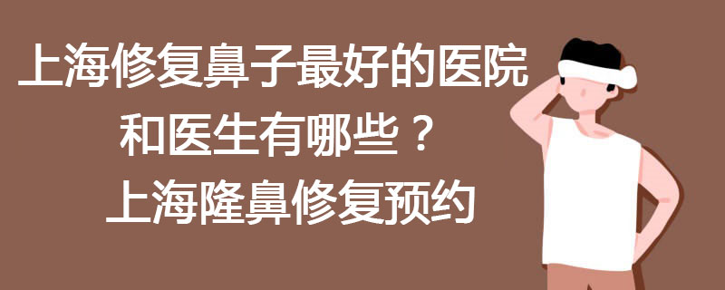 上海修复鼻子最好的医院和医生有哪些？上海隆鼻修复预约